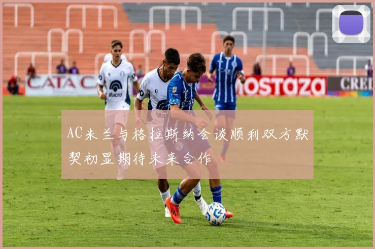 AC米兰与格拉斯纳会谈顺利双方默契初显期待未来合作