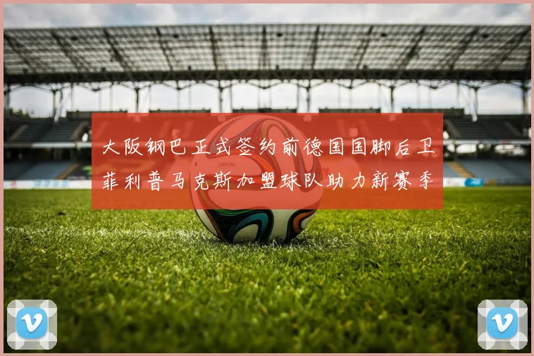 大阪钢巴正式签约前德国国脚后卫菲利普马克斯加盟球队助力新赛季