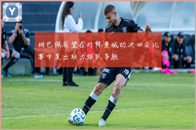 姆巴佩有望在对阵曼城的次回合比赛中复出助力球队争胜