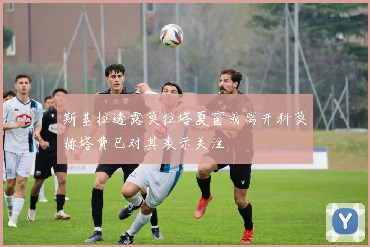 斯基拉透露莫拉塔夏窗或离开科莫赫塔费已对其表示关注