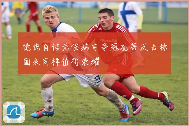 德佬自信无伤病可争冠孔蒂反击称国米同样值得荣耀