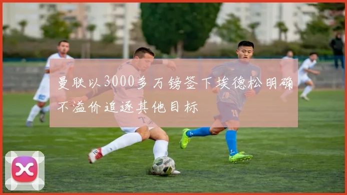 曼联以3000多万镑签下埃德松明确不溢价追逐其他目标