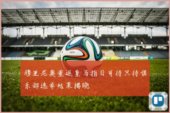穆里尼奥重返皇马指日可待只待俱乐部选举结果揭晓