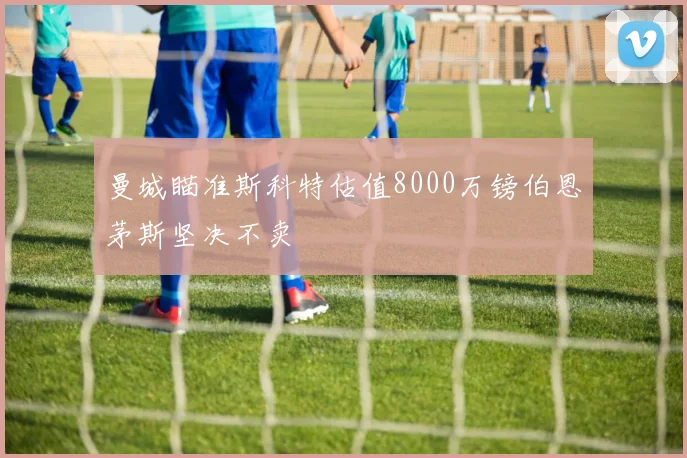 曼城瞄准斯科特估值8000万镑伯恩茅斯坚决不卖