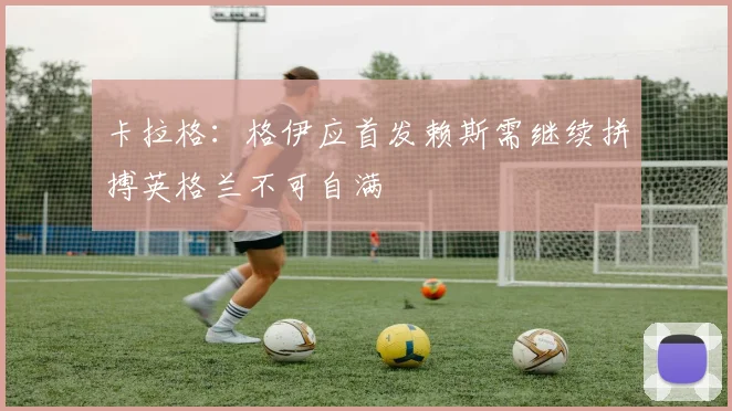 卡拉格：格伊应首发赖斯需继续拼搏英格兰不可自满