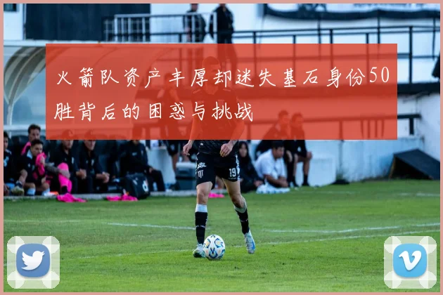 火箭队资产丰厚却迷失基石身份50胜背后的困惑与挑战