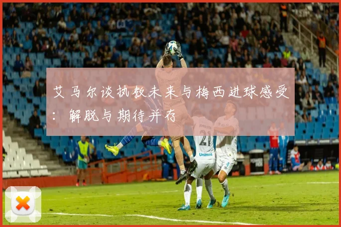 艾马尔谈执教未来与梅西进球感受：解脱与期待并存