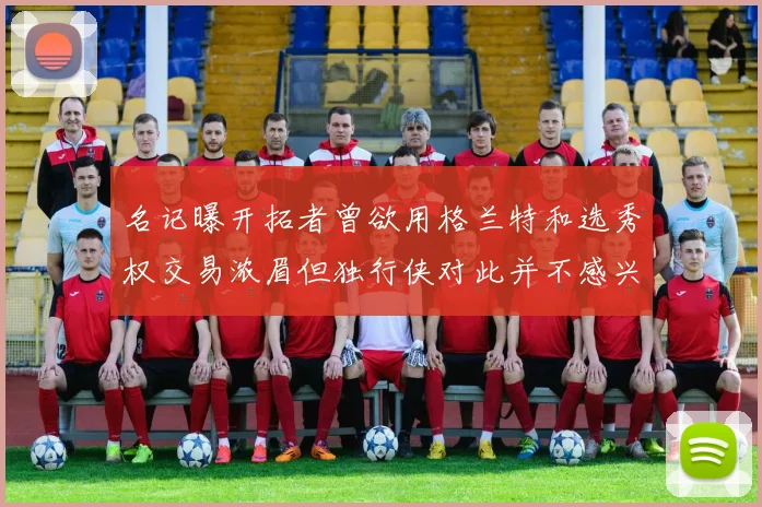 名记曝开拓者曾欲用格兰特和选秀权交易浓眉但独行侠对此并不感兴趣