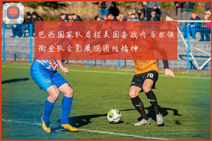 巴西国家队启程美国备战内马尔领衔全队合影展现团结精神