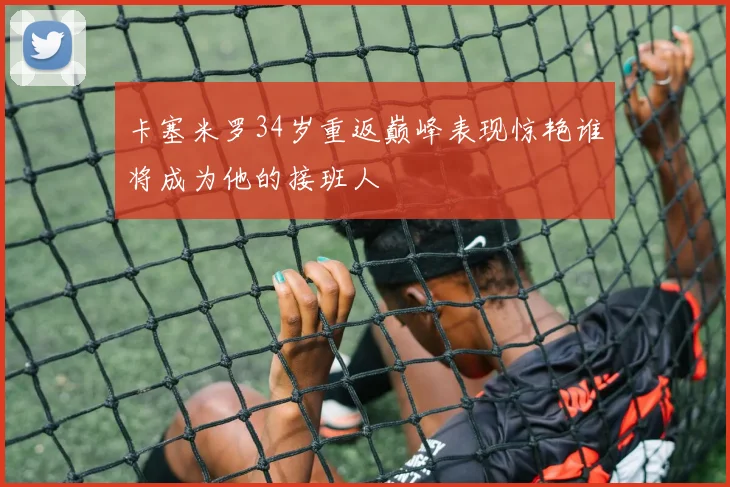 卡塞米罗34岁重返巅峰表现惊艳谁将成为他的接班人