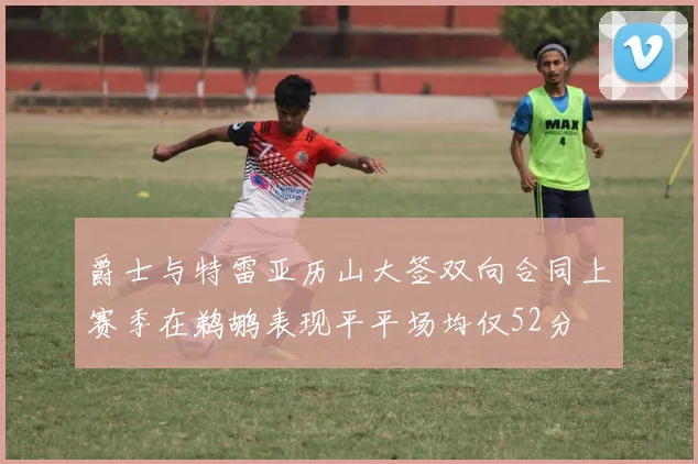 爵士与特雷亚历山大签双向合同上赛季在鹈鹕表现平平场均仅52分