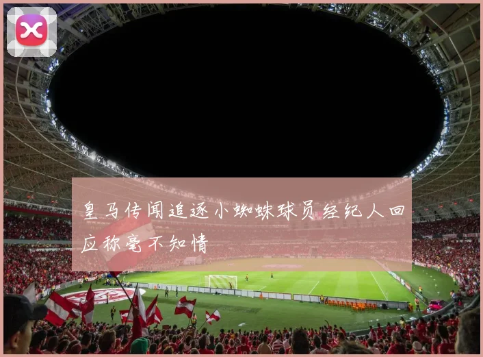皇马传闻追逐小蜘蛛球员经纪人回应称毫不知情